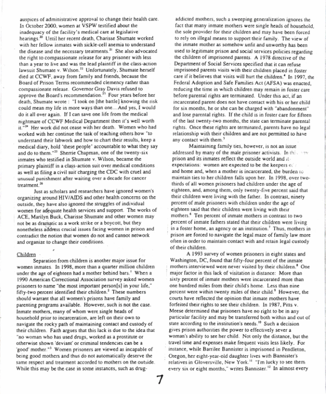 suspies of admiistcauve approva o change their heallh cre I October 2000, women at VSPW tstfed sbout the inadequacy o the (acidy’s medicalcare s leglative heinngs ® Unil hr recentceah, Charse Shomate worked it he ellow emates withsckie-cell anemi 0 undersand {he diseaseand he necesary esments St also dvocaicd e rightlo compassonat release or any prisoner wib ess han +year o live and was th lead plai in the clas-acton Iawsi Shomate v. Wison  Unfortuntely. Shumat herell. éied 3t COWF, away from family and friends,because the Bosrdof Prson Terms ecommended clemency ather than compassionat relesse. Govemor Gray Davs refused o Spprove the Board recommendation. Four yearsbefore b eaih. Shumate wioe " look n e bule] knowing the sk could mesn my e n more ways than one...And yes. | would o’t all over agun, 11 an save one life fom the medical nighmare of CCWE Medica Deparumens hen ’ well worth 45 Her work did ot cesse with et desth. Women who had \worked with hr continse the sk of teaching hers how 1> nderstand thei ibwork and how o charthei resuls, keep a medical sy, ho bese peopl” sccountable 10 what they 5oy 40 oo hemn " Sherie Chapma, one of the twenty-six omtes who estied in Shumatc v Wilson, became the primary plantf . clas-acion st over medical condiions 2 wel 35 iling  civi it chargin the CDC with cruel and unuaal panishmcat afe waiing over a decade fo cancer ueamen*  o 33 scholasand researchers have ignored women’s orgaizing sound HIV/AIDS snd hr healih conceas n he outde, they have aisosgnored the sirgglesof individual women for sdequate health sevics and support. The works of ’ACE. Marilyn Buck, Chrisse Shumate 0d otber women may ot b 35 dramaic 2 2 wrk srke or 3 boyco, but they Roneeles addrescrocial s (cing women in prson and Contadic the noton tht women 6o ot and canaot nework nd rganie 10 change tei conditions.  Childeen Sepacation rom chiden is snoher major isue for ‘women inmates. In 1998, more than  quarte milion childien nder the age of cighteen had s motber behind bars’ Wher 1990 Amercan Comectional Assocaion survey asked womea pisoners o ame “he most imporiant persons) i your e fify.two perent dentfed thee chidren.” These numbers Should warrant that ll women’s prisens have family and purcntng progras available Howeve,suc i ot e case Inmate moters, many of hom weresngle heads of Bousehold o o ncarceraton ar e on their own 1 navigte the rocky path of maitainin conact and cusody of b chldrn. Fash argaes tht i ack s due 1 he ea hat a0 woman who has uieddrus, worked 8 3 prostinie o olherwise shown deviant or crminal tendencicscan be 4 006 mother  Women pisones e viewed 5 incapabe of eing good mothersand thus donot awtomatically deserve e sme espec and restmen acorded 1o mothersonthe oubide Whi this may b he cas i ome msances,sichas g  7  addiced mashers.such s sweeping generalzation ignores the fact that many inmate mothers were single heads of household, th sole provider for their children and may have been forced 1o rely on llgal means to supporttheir amily. The view of the inmate mother as somehow unfi and caworthy has been used 0 egitmate prison and social services policies egarding e chikdren of mprisoned parents. A 1978 dtctive of the Depariment of Social Services specified that it can rfuse imprisoned parents isits with theirchildren placed 1 fostr careif it believes that visits will hurs the children.* In 1997, the Federal Adoption and Safe Families Act (AFSA) was enacied, educing the time in which children may remain in foser care before pareotal rights are terminated. Under this act if an incarceraed parent does not have contact with his o her child for six monihs, he o she can be charged with “abandonment” and lose parcatalrights. 1 the child i in foste care for fficen of the last twenty-two months, th state an terminate parents! nghts. Once these rights are termnated, parents have no legal elatioship with ther children and ae not permitied to have any contact with them ”  Mainiaining family tes, however, is ot an issue. ‘ddressed by many of the male prisoner activists I i1 pison and is inmates reflectthe ouiside world and expectaions. women are expected tobe the eepers o a0d home and, whea a mother i incarcerated,the burden (c maintan ties 0 herchildren falls upon her. In 1998, over two- thirds of all wome prisosers had children under the age of cightcen, and, among them, only twensy-five percent saxdthat heirchidren were iing with th fathr. In contrast, ninety percent of male prisoners with children under the age of eighteen said that thir children were lving with their mathers * Ten percentof inmate motbers in contrast (0 two. percent of nmate fchersstated tht hei children were iving 1 4 fosir home, an agency o an nstution.” Thus, mothers in prson are forced to navigae the legal maze of family law more ofien inorder (0 maintain contact with and reain legal custody of thei children.  A 1993 survey of women prisoners n eight sates and  Washingion, DC, found tha iftyfour percent of the inmate mothers interviewed were never visited by theirchildren One major factor i thislack of visiation i distance: More than sinty percent of inmate mothers wete incarcerated more than ‘one hundred miles from their child’s home. Less than nine. percent were within twenty milesof their child” However,the Counts have reflectd the opinion that inmate mothers have fofeied their ights o see their children. In 1987, it v. Meese determined that prisoners have 1o ight to b in any paricular facity and may be wansferred both within and out of sate according (0 the nstution’s needs.® Such a decision gives prison authortes the power o efectvely sever 3 ‘woman’sabiliy 10 see her child. Not only the distance, but the ravel tme and expenses make frequent visis lss likely. For instance, while Barriec Bannister i imprisoned in Pendieton, Oregon, her eight.year-old daughte lves with Banaisir’s relatives in Gloversville, New York " ~Tm lucky 10 see them every six or cight months,” wries Banaiser  In almost every  